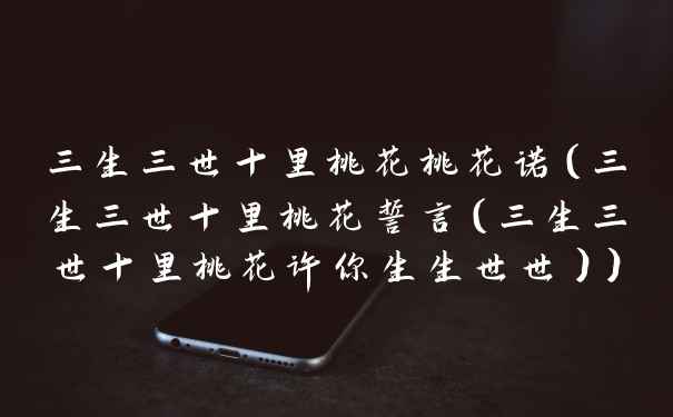 三生三世十里桃花桃花诺(三生三世十里桃花誓言(三生三世十里桃花许你生生世世))