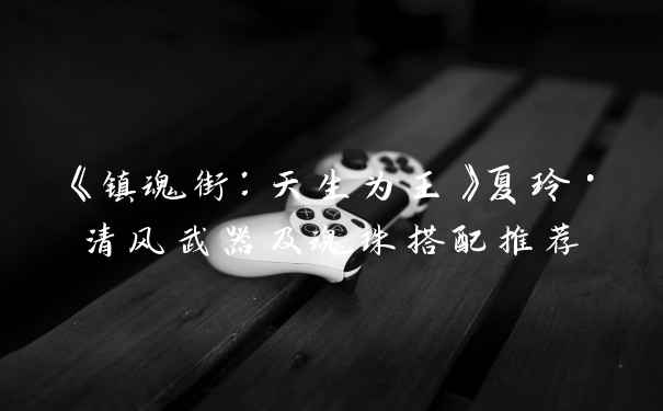 《镇魂街：天生为王》夏玲·清风武器及魂珠搭配推荐