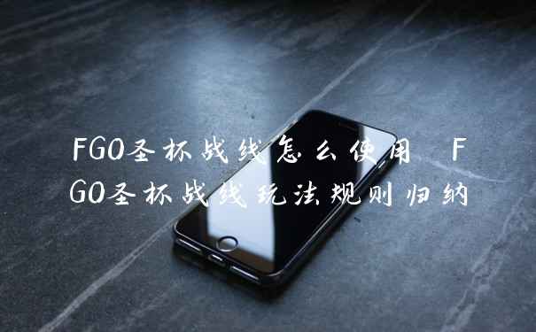 FGO圣杯战线怎么使用 FGO圣杯战线玩法规则归纳