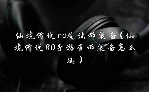 仙境传说ro魔法师装备(仙境传说RO手游巫师装备怎么选)