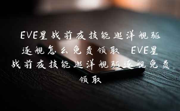 EVE星战前夜技能巡洋舰驱逐舰怎么免费领取 EVE星战前夜技能巡洋舰驱逐舰免费领取