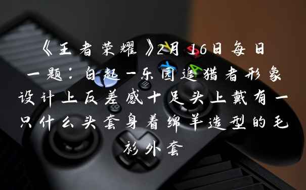 《王者荣耀》2月16日每日一题：白起-乐园追猎者形象设计上反差感十足头上戴有一只什么头套身着绵羊造型的毛衫外套