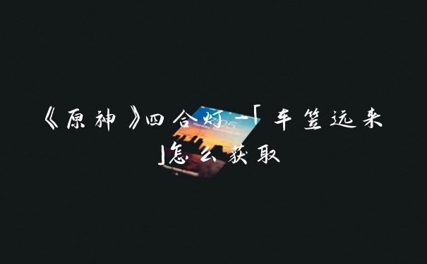《原神》四合灯-「车笠远来」怎么获取