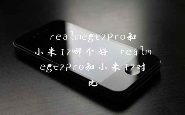realmegt2pro和小米12哪个好 realmegt2pro和小米12对比