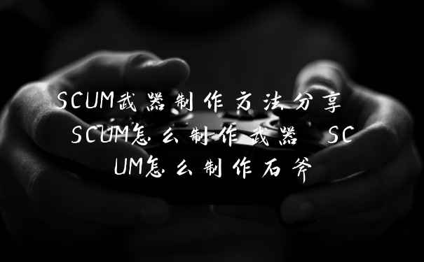 SCUM武器制作方法分享 SCUM怎么制作武器 SCUM怎么制作石斧