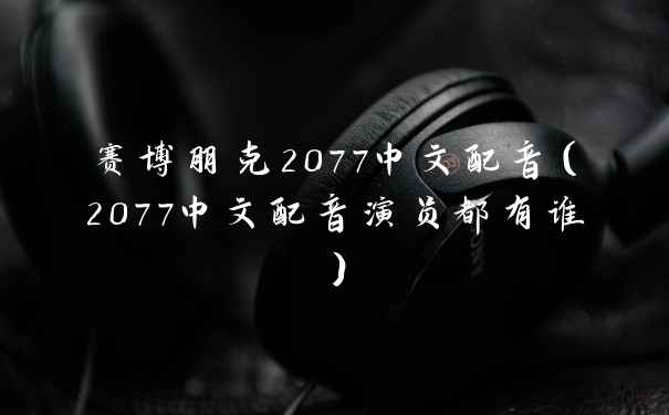 赛博朋克2077中文配音（2077中文配音演员都有谁）