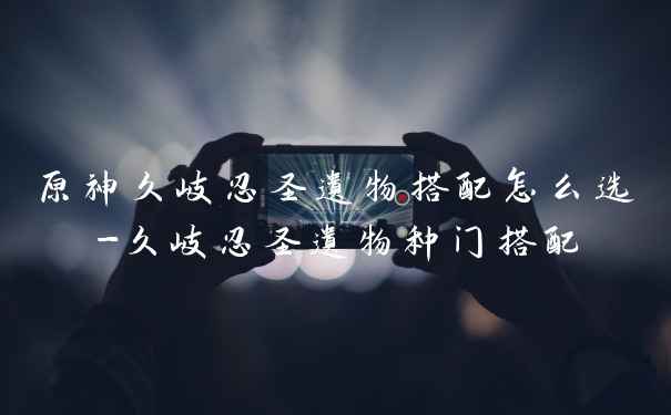 原神久岐忍圣遗物搭配怎么选-久岐忍圣遗物种门搭配