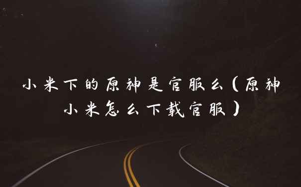 小米下的原神是官服么(原神小米怎么下载官服)