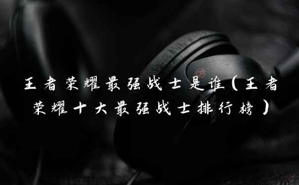 王者荣耀最强战士是谁(王者荣耀十大最强战士排行榜)