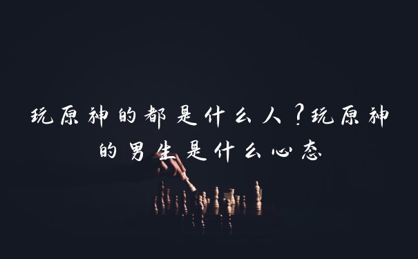 玩原神的都是什么人？玩原神的男生是什么心态