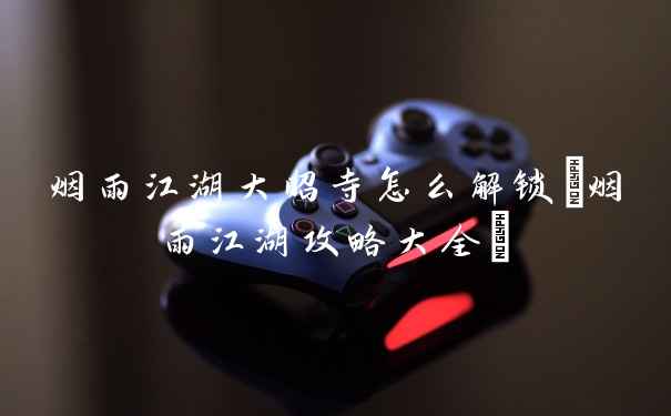 烟雨江湖大昭寺怎么解锁(烟雨江湖攻略大全)