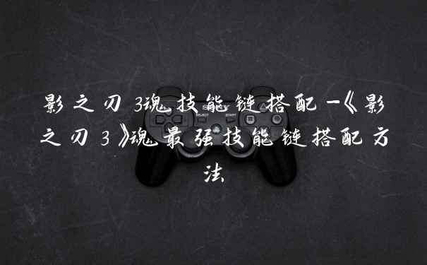 影之刃3魂技能链搭配-《影之刃3》魂最强技能链搭配方法