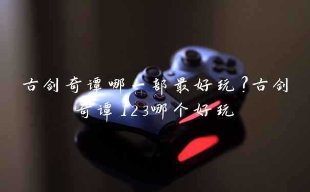 古剑奇谭哪一部最好玩？古剑奇谭123哪个好玩