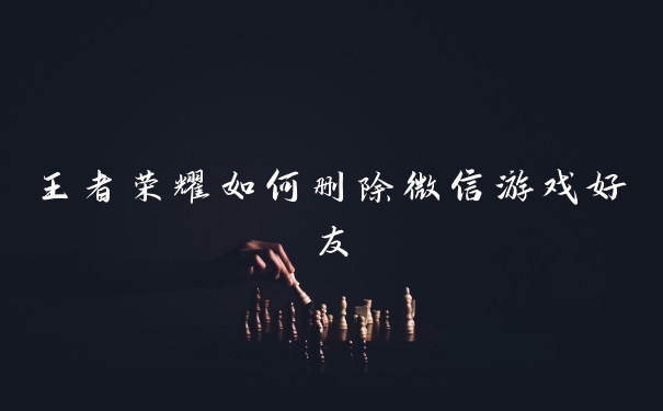 王者荣耀如何删除微信游戏好友