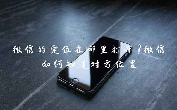 微信的定位在哪里打开?微信如何知道对方位置