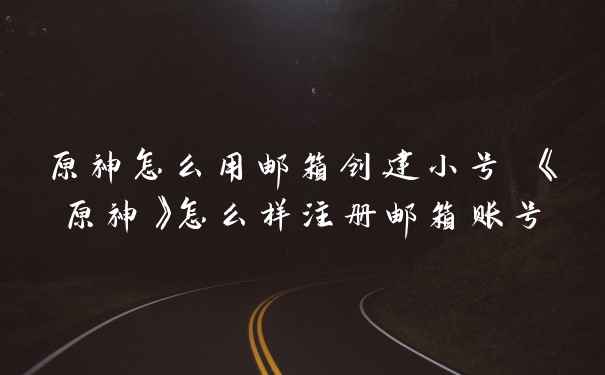 原神怎么用邮箱创建小号 《原神》怎么样注册邮箱账号
