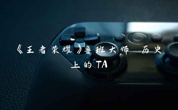 《王者荣耀》鲁班大师 历史上的TA