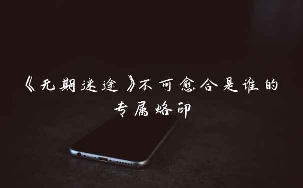 《无期迷途》不可愈合是谁的专属烙印