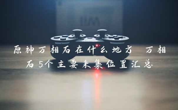 原神万相石在什么地方 万相石5个主要采集位置汇总