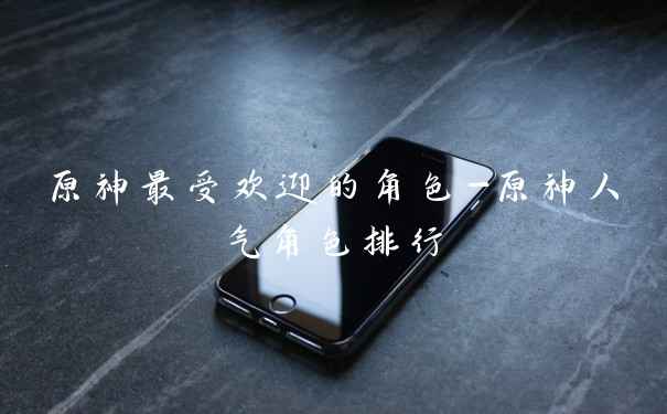 原神最受欢迎的角色-原神人气角色排行