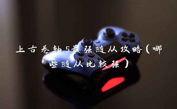 上古卷轴5最强随从攻略（哪些随从比较强）