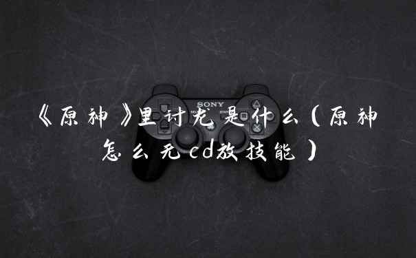 《原神》里讨龙是什么（原神怎么无cd放技能）