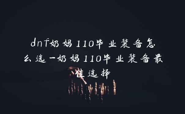 dnf奶妈110毕业装备怎么选-奶妈110毕业装备最佳选择