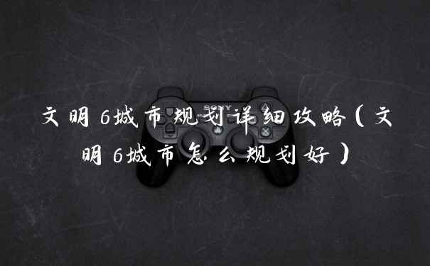 文明6城市规划详细攻略（文明6城市怎么规划好）