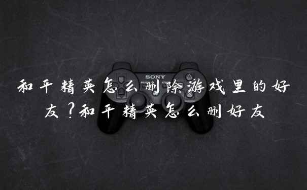 和平精英怎么删除游戏里的好友？和平精英怎么删好友