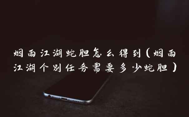 烟雨江湖蛇胆怎么得到（烟雨江湖个别任务需要多少蛇胆）