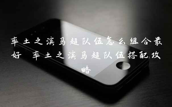 率土之滨马超队伍怎么组合最好 率土之滨马超队伍搭配攻略
