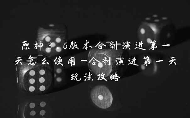 原神3.6版本合剂演进第一天怎么使用-合剂演进第一天玩法攻略
