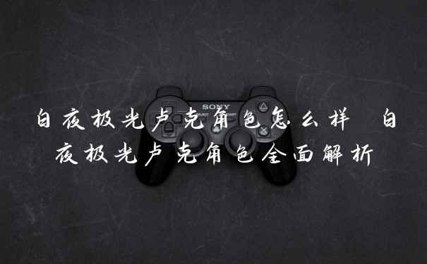 白夜极光卢克角色怎么样 白夜极光卢克角色全面解析