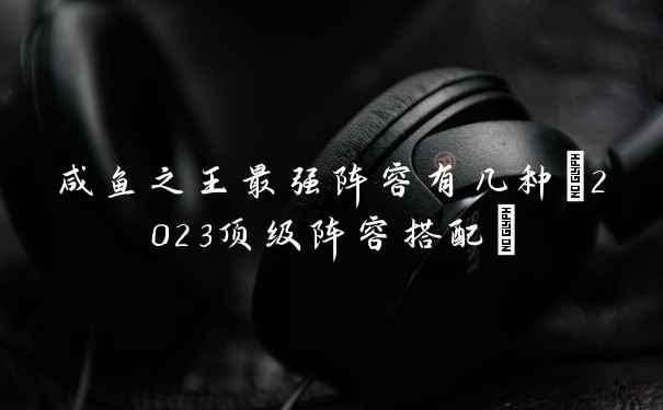 咸鱼之王最强阵容有几种(2023顶级阵容搭配)
