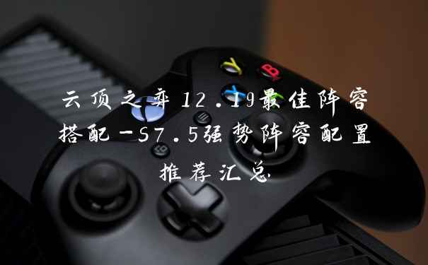 云顶之弈12.19最佳阵容搭配-s7.5强势阵容配置推荐汇总