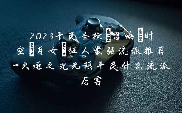 2023平民圣枪/召唤/时空/月女/狂人最强流派推荐-火炬之光无限平民什么流派厉害