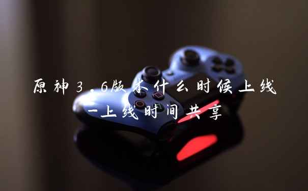 原神3.6版本什么时候上线-上线时间共享