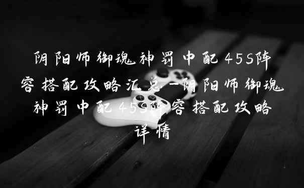 阴阳师御魂神罚中配45s阵容搭配攻略汇总-阴阳师御魂神罚中配45s阵容搭配攻略详情