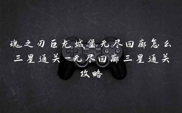 魂之刃巨龙城堡无尽回廊怎么三星通关-无尽回廊三星通关攻略