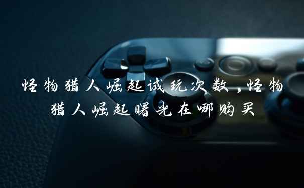 怪物猎人崛起试玩次数,怪物猎人崛起曙光在哪购买