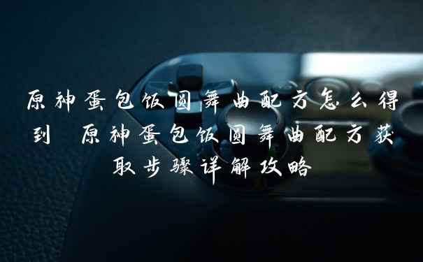 原神蛋包饭圆舞曲配方怎么得到 原神蛋包饭圆舞曲配方获取步骤详解攻略