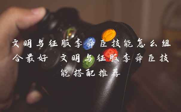 文明与征服李舜臣技能怎么组合最好 文明与征服李舜臣技能搭配推荐