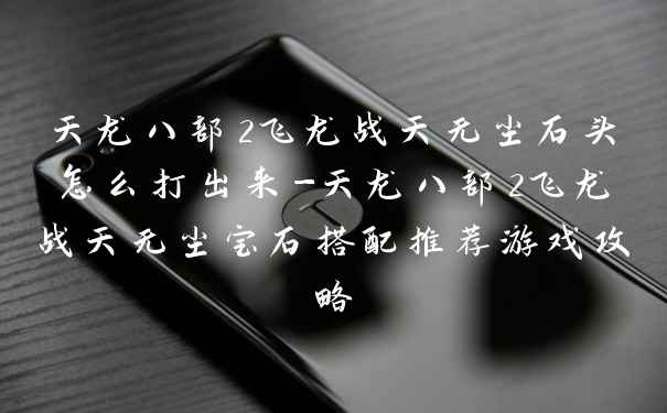 天龙八部2飞龙战天无尘石头怎么打出来-天龙八部2飞龙战天无尘宝石搭配推荐游戏攻略