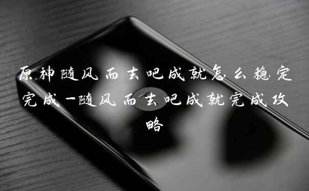 原神随风而去吧成就怎么稳定完成-随风而去吧成就完成攻略