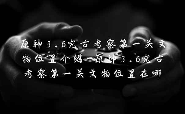 原神3.6究古考察第一关文物位置介绍-原神3.6究古考察第一关文物位置在哪