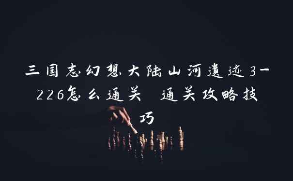 三国志幻想大陆山河遗迹3-226怎么通关 通关攻略技巧