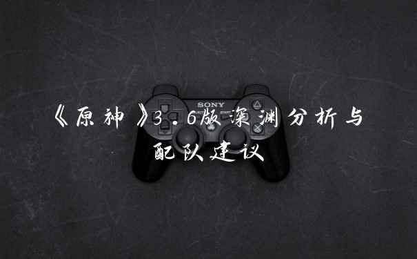 《原神》3.6版深渊分析与配队建议