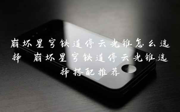 崩坏星穹铁道停云光锥怎么选择 崩坏星穹铁道停云光锥选择搭配推荐