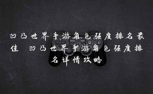 凹凸世界手游角色强度排名最佳 凹凸世界手游角色强度排名详情攻略