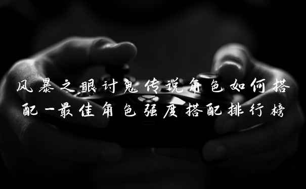 风暴之眼讨鬼传说角色如何搭配-最佳角色强度搭配排行榜